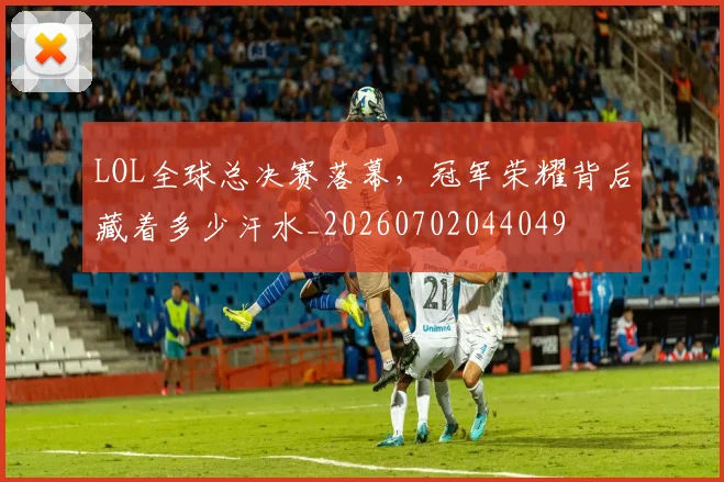 LOL全球总决赛落幕，冠军荣耀背后藏着多少汗水_20260702044049