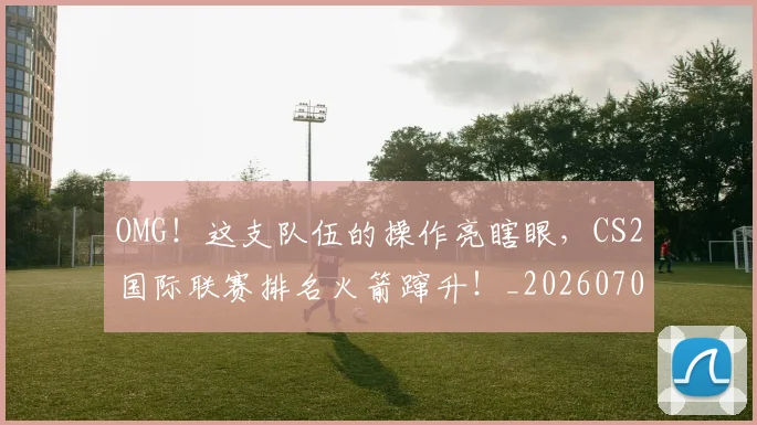 OMG！这支队伍的操作亮瞎眼，CS2国际联赛排名火箭蹿升！_20260702170334