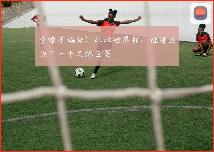 金嗓子喊话！2026世界杯，谁将成为下一个足球巨星