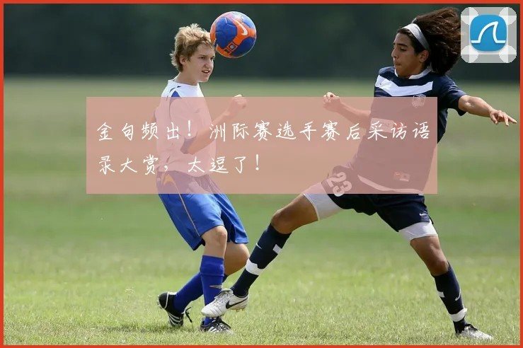 金句频出！洲际赛选手赛后采访语录大赏，太逗了！