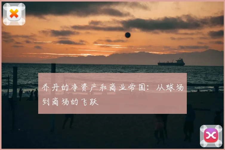 乔丹的净资产和商业帝国：从球场到商场的飞跃