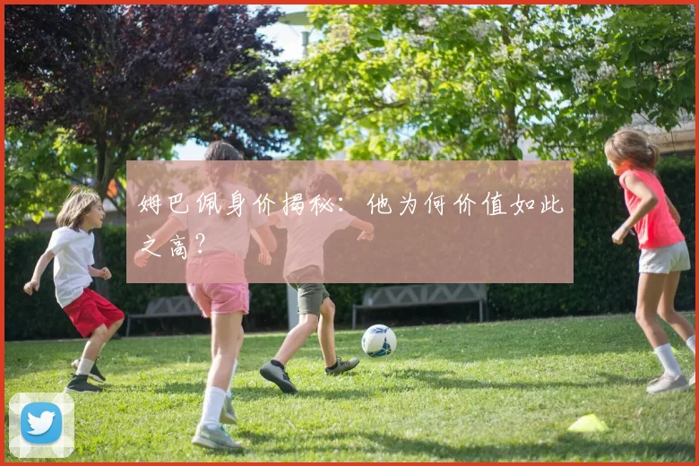 姆巴佩身价揭秘：他为何价值如此之高？