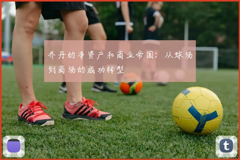 乔丹的净资产和商业帝国：从球场到商场的成功转型