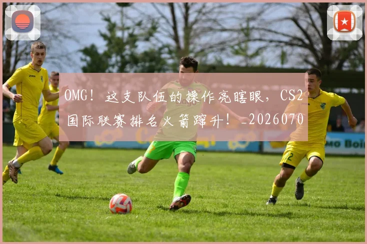OMG！这支队伍的操作亮瞎眼，CS2国际联赛排名火箭蹿升！_20260702170334