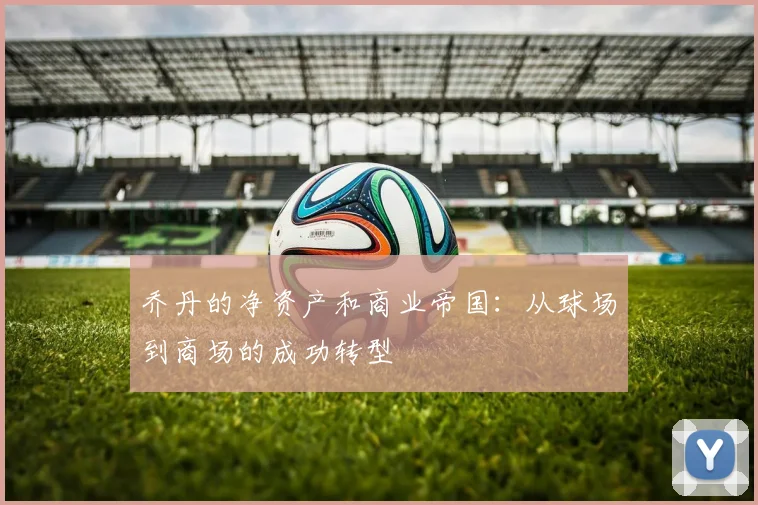 乔丹的净资产和商业帝国：从球场到商场的成功转型
