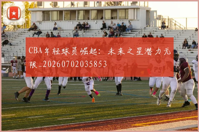 CBA年轻球员崛起：未来之星潜力无限_20260702035853
