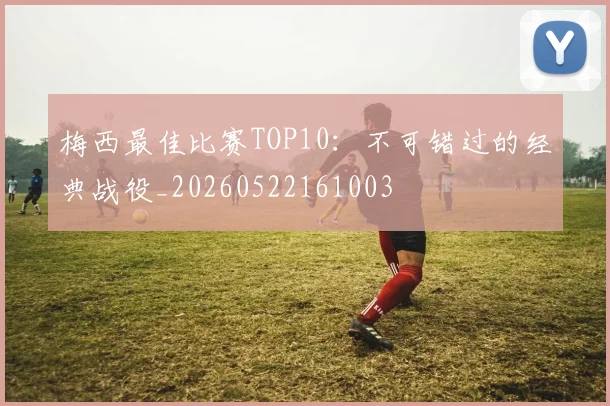 梅西最佳比赛TOP10：不可错过的经典战役_20260522161003